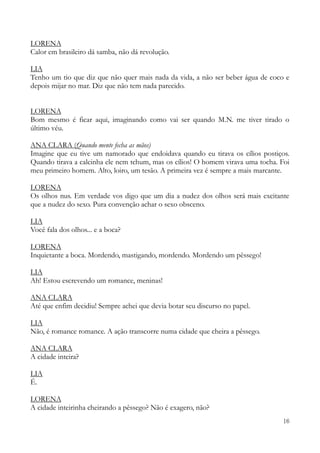 16
LORENA
Calor em brasileiro dá samba, não dá revolução.
LIA
Tenho um tio que diz que não quer mais nada da vida, a não ser beber água de coco e
depois mijar no mar. Diz que não tem nada parecido.
LORENA
Bom mesmo é ficar aqui, imaginando como vai ser quando M.N. me tiver tirado o
último véu.
ANA CLARA (Quando mente fecha as mãos)
Imagine que eu tive um namorado que endoidava quando eu tirava os cílios postiços.
Quando tirava a calcinha ele nem tchum, mas os cílios! O homem virava uma tocha. Foi
meu primeiro homem. Alto, loiro, um tesão. A primeira vez é sempre a mais marcante.
LORENA
Os olhos nus. Em verdade vos digo que um dia a nudez dos olhos será mais excitante
que a nudez do sexo. Pura convenção achar o sexo obsceno.
LIA
Você fala dos olhos... e a boca?
LORENA
Inquietante a boca. Mordendo, mastigando, mordendo. Mordendo um pêssego!
LIA
Ah! Estou escrevendo um romance, meninas!
ANA CLARA
Até que enfim decidiu! Sempre achei que devia botar seu discurso no papel.
LIA
Não, é romance romance. A ação transcorre numa cidade que cheira a pêssego.
ANA CLARA
A cidade inteira?
LIA
É.
LORENA
A cidade inteirinha cheirando a pêssego? Não é exagero, não?
 