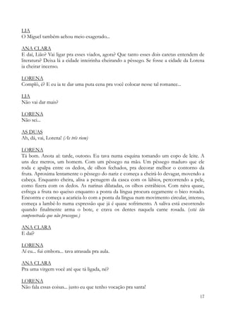 17
LIA
O Miguel também achou meio exagerado...
ANA CLARA
E daí, Lião? Vai ligar pra esses viados, agora? Que tanto esses dois caretas entendem de
literatura? Deixa lá a cidade inteirinha cheirando a pêssego. Se fosse a cidade da Lorena
ia cheirar incenso.
LORENA
Complô, é? E eu ia te dar uma puta cena pra você colocar nesse tal romance...
LIA
Não vai dar mais?
LORENA
Não sei...
AS DUAS
Ah, dá, vai, Lorena! (As três riem)
LORENA
Tá bom. Anota aí: tarde, outono. Eu tava numa esquina tomando um copo de leite. A
uns dez metros, um homem. Com um pêssego na mão. Um pêssego maduro que ele
roda e apalpa entre os dedos, de olhos fechados, pra decorar melhor o contorno da
fruta. Aproxima lentamente o pêssego do nariz e começa a cheirá-lo devagar, movendo a
cabeça. Enquanto cheira, alisa a penugem da casca com os lábios, percorrendo a pele,
como fizera com os dedos. As narinas dilatadas, os olhos estrábicos. Com raiva quase,
esfrega a fruta no queixo enquanto a ponta da língua procura cegamente o bico rosado.
Encontra e começa a acaricia-lo com a ponta da língua num movimento circular, intenso,
começa a lambê-lo numa expressão que já é quase sofrimento. A saliva está escorrendo
quando finalmente arma o bote, e crava os dentes naquela carne rosada. (está tão
compenetrada que não prossegue.)
ANA CLARA
E daí?
LORENA
Aí eu... fui embora... tava atrasada pra aula.
ANA CLARA
Pra uma virgem você até que tá ligada, né?
LORENA
Não fala essas coisas... justo eu que tenho vocação pra santa!
 