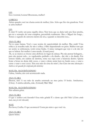 18
LIA
Isso é normal, Lorena! Desencana, mulher!
LORENA
Adoro quando você me chama assim de mulher, Lião. Acho que fico tão grandona. Você
se acha mulher?
LIA
É claro! E tenho um puta orgulho disso. Tem hora que eu daria tudo pra ficar prenhe,
pra ter a sensação de estar completa, preenchida totalmente. Mas o Miguel tão longe...
Temos o segredo do universo dentro de nós, e quando se descobre isso...
ANA CLARA
Vai te catar, baiana. Você e suas teorias de superioridade da mulher. Mas onde? Uma
cólica e já avacalha tudo. Se não é cólica, é filho dependurado no peito. Mulher tem que
ser assim: se embonecar, vestir coisas lindas. A única vantagem que vejo é a de não ter
que se babear. Ser mulher é uma merda. (Grande pausa)
Ah, se ao menos eu tivesse uma abóbora no lugar da cabeça. Pra não pensar bobagens...
para não pensar nela... os vagabundos pedindo e ela dando... daí, daí, e ela dando. Em
terreno baldio, em cadeira de dentista, toma sua sopa com a baratona dentro. Queria
botar a broca no dente dele zzzzz, e varar o dente assim bem no fundo zzzz, e varar a
carne e varar o osso zzzzz. Tira essa mão de cima de mim! (Ana Clara tem uma alucinação e
lembra-se de quando foi estuprada pelo dentista)
MAX/Dr. ALGODÃOZINHO
Calma, Aninha, não está acontecendo nada.
ANA CLARA
Doutor, não! A sua mão de aranha enterrada no meu peito. O botão. Arrebentou.
(Chora). A minha calcinha, mãe. (Gritando) Mãe! Mãe!
MAX/Dr. ALGODÃOZINHO
Não adianta gritar.
ANA CLARA
O que o senhor está fazendo? Essa mão gelada! É o dente que dói! Não! (Chora ainda
mais, mas já está relaxada)
MAX
Por favor, Coelha. O que aconteceu? Conta pra mim o que você viu.
ANA CLARA
Quero beber.
 