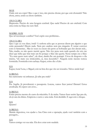 19
MAX
Onde está seu copo? Mas o que é isso, não precisa chorar, por que está chorando? Não
chora, amor, senão eu choro também.
ANA CLARA
Depressão. Preciso de uma lavagem cerebral. Que nada! Preciso de um oriehnid. Com
uma conta na Suiça me curo fácil.
MADRE ALIX
Que tal recomeçar a análise? Você expõe seus problemas...
ANA CLARA
Que é que eu vou dizer, irmã? A senhora acha que as pessoas dizem pra alguém o que
estão pensando? Dizem nada. Nem pro analista nem pra ninguém. É tentar conviver
com os fantasmas... Mas às vezes eu escuto tão perto as bofetadas que eles davam nela...
Não, madre, eu não quero mentir agora. Não tive pena nem nada quando ela veio me
dizer que tinha que tirar mais um fio porque o Séjo não queria. Nesse tempo era o Séjo:
“Eu num quero nem saber”, ele disse, dando-lhe um pontapé. Uivou de desgosto o dia
inteiro, “ele mato seu irmãozinho, ai, meu Jususinho”. Naquela noite mesmo tomou
formicida. Formicida com cachaça. Kaput, como diz a Lião.
LIA
Kaput, Lena! Lena, o Miguel, está na lista dos que vão ser trocados. Talvez ainda hoje!
LORENA
Seu namorante vai embarcar...Já sabe pra onde?
LIA
Pra Argélia. Já providenciei o passaporte. Lorena, vamos ficar juntos! Demais! Estou
atordoada. Só espero um aviso...
LORENA
Então precisa mesmo do carro da mãezinha. E de malas. Vamos fazer assim: ligo pra ela,
ela já saiu da clínica. Empresta o carro e uma mala. Está decidido. E aqui está o cheque.
LIA
Quanto!
LORENA
Mamãe depositou, vou ajudar a Ana Clara com a operação, ajudo você também com a
passagem...
LIA
Vamos comigo ver sua mãe. Ela deve estar com saudade.
 