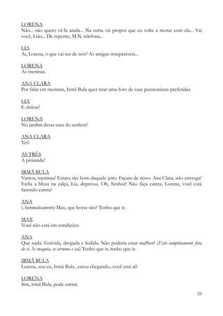 20
LORENA
Não... não quero vê-la ainda... Na certa vai propor que eu volte a morar com ela... Vai
você, Lião... De repente, M.N. telefona...
LIA
Ai, Lorena, o que vai ser de nós? As amigas inseparáveis...
LORENA
As meninas.
ANA CLARA
Por falar em meninas, Irmã Bula quer tirar uma foto de suas pensionistas preferidas.
LIA
E únicas!
LORENA
No jardim dessa casa do senhor?
ANA CLARA
Yes!
AS TRÊS
A pirâmide!
IRMÃ BULA
Vamos, meninas! Estava tão bom daquele jeito. Façam de novo. Ana Clara, não envesga!
Enfia a blusa na calça, Lia, depressa. Oh, Senhor! Não faça careta, Lorena, você está
fazendo careta!
ANA
(Automaticamente) Max, que horas são? Tenho que ir.
MAX
Você não está em condições.
ANA
Que nada. Grávida, drogada e fodida. Não poderia estar melhor! (Está completamente fora
de si. Se maquia, se arruma e sai) Tenho que ir, tenho que ir.
IRMÃ BULA
Lorena, sou eu, Irmã Bula...estou chegando...você está aí?
LORENA
Sim, irmã Bula, pode entrar.
 