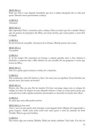 22
IRMÃ BULA
Pode ser...Veja o caso daquela fazendeira que teve a cabeça decepada não se sabe por
quem. Durante meses procuraram a cabeça.
LORENA
Acharam?
IRMÃ BULA
Que esperança! Nem o assassino, nem a cabeça. Falou-se muito que foi o marido. Parece
que ela gostava do preceptor das filhas, um moço bonito, que tocava piano e usava flor
na lapela.
LORENA
Sei da história de um padre. Aconteceu lá na França. Mamãe gostava de contar.
IRMÃ BULA
Um padre?
LORENA
É. Já faz tempo. Ele assassinou no bosque a amante grávida, tirou o feto, batizou-o
direitinho e enterrou mãe e filho debaixo de um carvalho. Só me pergunto o nome que
botou no filho...
IRMÃ BULA
Não foi o padre quem cometeu o crime, foi o demônio.
LORENA
Não totalmente, irmã. Ele batizou o feto e fez uma cruz na sepultura. Essas histórias me
deixam triste. Seu irmão era bonito?
IRMÃ BULA
Bonito, não. Mas era uma flor de menino. Foi fazer um pique nique com os colegas do
colégio, já contei. Se afogou no mar. Quando tiraram o corpo eu estava perto, Jesus, que
coisa pavorosa todos aqueles camarões amontoados, se mexendo no buraco dos olhos.
LORENA
Eu achei que uma rolha podia resolver.
IRMÃ BULA (Sem ouvir)
Anos e anos eu não queria nem enxergar a cara daquele bicho. Depois fui esquecendo, a
gente esquece. Ainda outra noite comi com tanto gosto a torta de camarão da Irmã
Clotilde. Palavra que nem lembrei.
LORENA
Nós temos algo em comum, Bulinha. Perdi um irmão, também. Você sabe. Um tiro no
 