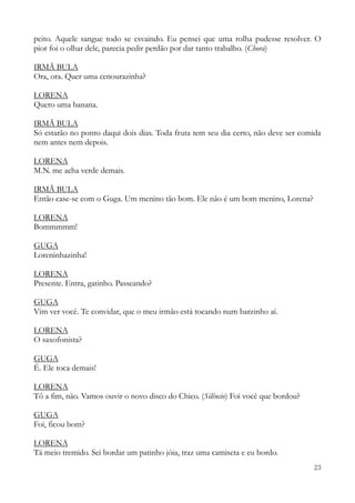 23
peito. Aquele sangue todo se esvaindo. Eu pensei que uma rolha pudesse resolver. O
pior foi o olhar dele, parecia pedir perdão por dar tanto trabalho. (Chora)
IRMÃ BULA
Ora, ora. Quer uma cenourazinha?
LORENA
Quero uma banana.
IRMÃ BULA
Só estarão no ponto daqui dois dias. Toda fruta tem seu dia certo, não deve ser comida
nem antes nem depois.
LORENA
M.N. me acha verde demais.
IRMÃ BULA
Então case-se com o Guga. Um menino tão bom. Ele não é um bom menino, Lorena?
LORENA
Bommmmm!
GUGA
Loreninhazinha!
LORENA
Presente. Entra, gatinho. Passeando?
GUGA
Vim ver você. Te convidar, que o meu irmão está tocando num barzinho aí.
LORENA
O saxofonista?
GUGA
É. Ele toca demais!
LORENA
Tô a fim, não. Vamos ouvir o novo disco do Chico. (Silêncio) Foi você que bordou?
GUGA
Foi, ficou bom?
LORENA
Tá meio tremido. Sei bordar um patinho jóia, traz uma camiseta e eu bordo.
 