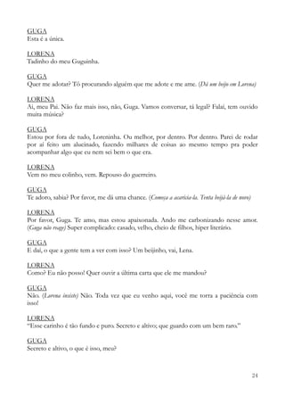 24
GUGA
Esta é a única.
LORENA
Tadinho do meu Guguinha.
GUGA
Quer me adotar? Tô procurando alguém que me adote e me ame. (Dá um beijo em Lorena)
LORENA
Ai, meu Pai. Não faz mais isso, não, Guga. Vamos conversar, tá legal? Falaí, tem ouvido
muita música?
GUGA
Estou por fora de tudo, Loreninha. Ou melhor, por dentro. Por dentro. Parei de rodar
por aí feito um alucinado, fazendo milhares de coisas ao mesmo tempo pra poder
acompanhar algo que eu nem sei bem o que era.
LORENA
Vem no meu colinho, vem. Repouso do guerreiro.
GUGA
Te adoro, sabia? Por favor, me dá uma chance. (Começa a acaricia-la. Tenta beijá-la de novo)
LORENA
Por favor, Guga. Te amo, mas estou apaixonada. Ando me carbonizando nesse amor.
(Guga não reage) Super complicado: casado, velho, cheio de filhos, hiper literário.
GUGA
E daí, o que a gente tem a ver com isso? Um beijinho, vai, Lena.
LORENA
Como? Eu não posso! Quer ouvir a última carta que ele me mandou?
GUGA
Não. (Lorena insiste) Não. Toda vez que eu venho aqui, você me torra a paciência com
isso!
LORENA
“Esse carinho é tão fundo e puro. Secreto e altivo; que guardo com um bem raro.”
GUGA
Secreto e altivo, o que é isso, meu?
 