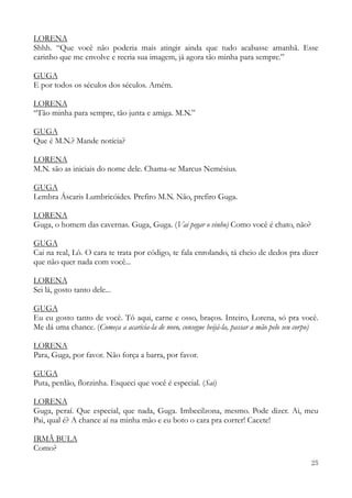 25
LORENA
Shhh. “Que você não poderia mais atingir ainda que tudo acabasse amanhã. Esse
carinho que me envolve e recria sua imagem, já agora tão minha para sempre.”
GUGA
E por todos os séculos dos séculos. Amém.
LORENA
“Tão minha para sempre, tão junta e amiga. M.N.”
GUGA
Que é M.N.? Mande notícia?
LORENA
M.N. são as iniciais do nome dele. Chama-se Marcus Nemésius.
GUGA
Lembra Áscaris Lumbricóides. Prefiro M.N. Não, prefiro Guga.
LORENA
Guga, o homem das cavernas. Guga, Guga. (Vai pegar o vinho) Como você é chato, não?
GUGA
Cai na real, Lô. O cara te trata por código, te fala enrolando, tá cheio de dedos pra dizer
que não quer nada com você...
LORENA
Sei lá, gosto tanto dele...
GUGA
Eu eu gosto tanto de você. Tô aqui, carne e osso, braços. Inteiro, Lorena, só pra você.
Me dá uma chance. (Começa a acaricia-la de novo, consegue beijá-la, passar a mão pelo seu corpo)
LORENA
Para, Guga, por favor. Não força a barra, por favor.
GUGA
Puta, perdão, florzinha. Esqueci que você é especial. (Sai)
LORENA
Guga, peraí. Que especial, que nada, Guga. Imbecilzona, mesmo. Pode dizer. Ai, meu
Pai, qual é? A chance aí na minha mão e eu boto o cara pra correr! Cacete!
IRMÃ BULA
Como?
 
