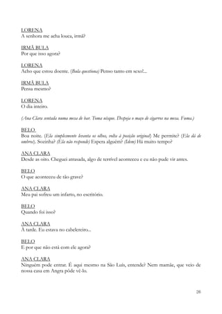 26
LORENA
A senhora me acha louca, irmã?
IRMÃ BULA
Por que isso agora?
LORENA
Acho que estou doente. (Bula questiona) Penso tanto em sexo!...
IRMÃ BULA
Pensa mesmo?
LORENA
O dia inteiro.
(Ana Clara sentada numa mesa de bar. Toma uísque. Despeja o maço de cigarros na mesa. Fuma.)
BELO
Boa noite. (Ela simplesmente levanta os olhos, volta à posição original) Me permite? (Ela dá de
ombros). Sozinha? (Ela não responde) Espera alguém? (Idem) Há muito tempo?
ANA CLARA
Desde as oito. Cheguei atrasada, algo de terrível aconteceu e eu não pude vir antes.
BELO
O que aconteceu de tão grave?
ANA CLARA
Meu pai sofreu um infarto, no escritório.
BELO
Quando foi isso?
ANA CLARA
À tarde. Eu estava no cabelereiro...
BELO
E por que não está com ele agora?
ANA CLARA
Ninguém pode entrar. É aqui mesmo na São Luís, entende? Nem mamãe, que veio de
nossa casa em Angra pôde vê-lo.
 