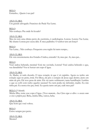 27
BELO
Estranho... Quem é seu pai?
ANA CLARA
Um grande advogado. Francisco de Paula Vaz Leme.
BELO
Não conheço. Pra onde foi levado?
ANA CLARA
Meu tio tem uma clínica perto do escritório, é cardiologista. Loreno. Loreno Vaz Leme.
Me chamo Lorena por causa dele. É meu padrinho. O senhor tem um lenço?
BELO
Vaz Leme... Não conheço. Frequento essa região há tanto tempo...
ANA CLARA
Ele veio recentemente dos Estados Unidos, entende? Ai, meu pai. Ai, meu pai...
BELO
Você andou bebendo, menina? Está me ouvindo, Lorena? Você andou bebendo o que,
sua danadinha? Vou te buscar um copo d´água.
ANA CLARA
Ai, Madre, tá tudo doendo. O meu coração tá que é só espinho. Agora eu tenho um
coração aqui no peito, irmã. Foi Deus, ele pôs o coração de Jesus aqui dentro. Justo em
mim ele pôs. Ele teve pena de mim. Ele viu tanto sofrimento, tanta humilhação. Lembra
o que eu sofri com todos aqueles sacanas? Eu nem podia me defender, madre. Eu não
tinha pai. Eu nunca tive pai, irmã. Eu queria tanto um pai, cadê meu pai?
BELO (Voltando)
Minha filha, tome esse copo d´água. (Nesse momento, Ana Clara ergue os olhos e o encara como
se visse o próprio pai). Beba, minha filha, vamos, beba.
ANA CLARA
Que bom que você voltou.
BELO
Estive sempre por perto.
ANA CLARA
Mesmo?
 