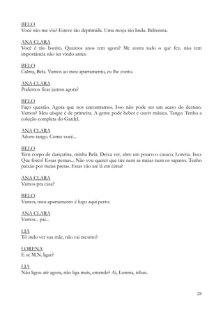 28
BELO
Você não me viu? Esteve tão deprimida. Uma moça tão linda. Belíssima.
ANA CLARA
Você é tão bonito. Quantos anos tem agora? Me conta tudo o que fez, não tem
importância não ter vindo antes.
BELO
Calma, Bela. Vamos ao meu apartamento, eu lhe conto.
ANA CLARA
Podemos ficar juntos agora?
BELO
Faço questão. Agora que nos encontramos. Isso não pode ser um acaso do destino.
Vamos? Meu uísque é de primeira. A gente pode beber e ouvir música. Tango. Tenho a
coleção completa do Gardel.
ANA CLARA
Adoro tango. Como você...
BELO
Tem corpo de dançarina, minha Bela. Deixa ver, abre um pouco o casaco, Lorena. Isso.
Que físico! Essas pernas... Não vou querer que tire nem as meias nem os sapatos. Tenho
paixão por meias pretas. Estas vão até lá em cima?
ANA CLARA
Vamos pra casa?
BELO
Vamos, meu apartamento é logo aqui perto.
ANA CLARA
Vamos... pai...
LIA
Tô indo ver sua mãe, não vai mesmo?
LORENA
E se M.N. ligar?
LIA
Não ligou até agora, não liga mais, entende? Ai, Lorena, tchau.
 