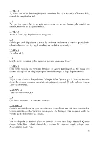 29
LORENA
Ei, espera um pouco. Posso te perguntar uma coisa fora de hora? Ando aflitíssima! Lião,
como foi a sua primeira vez?
LIA
Por que isso agora? Sei lá, eu quis saber como era ter um homem, daí escolhi um
carinha, falei com ele e a gente transou.
LORENA
Assim, a frio? Logo da primeira vez tão gelado?
LIA
Gelado, por quê? Fiquei com vontade de conhecer um homem e tomei as providências
cabíveis, doutora. Um tipo legal, estudante de medicina, meu amigo.
LORENA
Estranho, não?...
LIA
Simples como beber um gole d´água. De que jeito queria que fosse?
LORENA
Seria como naquele seu romance. Imagino se alguma personagem de tal cidade que
cheira a pêssego vai ter relações por puro ato de libertação. E logo da primeira vez.
LIA
Esquece esse romance. Rasguei tudo. Folha por folha. Quem é que tá querendo saber de
cheiro de pêssego, com esse puta cheiro de peixe podre no ar? Tô indo embora, Lorena.
Desisti do romance...
MÃEZINHA
Desisti de muita coisa, Lia.
LIA
Que é isso, mãezinha... A senhora é tão nova...
MÃEZINHA
Gostaria mesmo de entrar para um convento e envelhecer em paz, sem testemunhas.
Completamente sozinha. Tal como estou agora. Oh, desculpe, você tão gentil vindo me
visitar e eu me lamentando da solidão.
LIA
Vim de despedir da senhora (Mãe não entende) Me deu tanta força, entende? Quando
cheguei da Banhia e conheci a Loreninha, a senhora foi como uma terceira mãe pra mim.
A segunda foi Madre Alix.
 