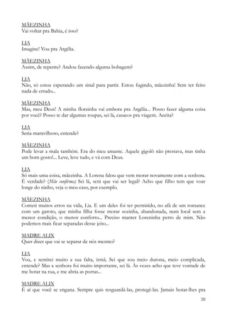 30
MÃEZINHA
Vai voltar pra Bahia, é isso?
LIA
Imagine! Vou pra Argélia.
MÃEZINHA
Assim, de repente? Andou fazendo alguma bobagem?
LIA
Não, só estou esperando um sinal para partir. Estou fugindo, mãezinha! Sem ter feito
nada de errado...
MÃEZINHA
Mas, meu Deus! A minha florzinha vai embora pra Argélia... Posso fazer alguma coisa
por você? Posso te dar algumas roupas, sei lá, casacos pra viagem. Aceita?
LIA
Seria maravilhoso, entende?
MÃEZINHA
Pode levar a mala também. Era do meu amante. Aquele gigolô não prestava, mas tinha
um bom gosto!... Leve, leve tudo, e vá com Deus.
LIA
Só mais uma coisa, mãezinha. A Lorena falou que vem morar novamente com a senhora.
É verdade? (Mãe confirma) Sei lá, será que vai ser legal? Acho que filho tem que voar
longe do ninho, veja o meu caso, por exemplo.
MÃEZINHA
Cometi muitos erros na vida, Lia. E um deles foi ter permitido, no afã de um romance
com um garoto, que minha filha fosse morar sozinha, abandonada, num local sem a
menor condição, o menor conforto... Preciso manter Loreninha perto de mim. Não
podemos mais ficar separadas desse jeito...
MADRE ALIX
Quer dizer que vai se separar de nós mesmo?
LIA
Vou, e sentirei muito a sua falta, irmã. Sei que sou meio durona, meio complicada,
entende? Mas a senhora foi muito importante, sei lá. Às vezes acho que teve vontade de
me botar na rua, e me abria as portas...
MADRE ALIX
É aí que você se engana. Sempre quis resguardá-las, protegê-las. Jamais botar-lhes pra
 
