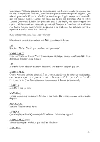 31
fora, jamais. Vocês me parecem tão sem mistérios, tão descobertas, chego a pensar que
sei tudo a respeito de cada uma, e me assusto quando descubro que me enganei. Que
não sei quase nada. O que sei afinal? Que está indo pra Argélia encontrar o namorado,
que tem sangue baiano e alemão nas veias, que rasgou um romance? Que sei sobre
Lorena? Que estuda Direito, que pensa em sexo o dia inteiro, mas que é virgem; que
espera o telefonema de um namorado que não telefona nunca. Ana Clara está aí. (Entram
Ana Clara e Belo para o tango). Como me procura e faz confissões fico achando que vai se
regenerar. Eu ainda tenho fé no mistério.
(Cena do tango entre Belo e Ana. Tango e violência)
Só mais uma coisa: tome cuidado, sim. Não gostaria que sofresse.
LIA
Sou forte, Madre Alix. O que a senhora está pensando?
MADRE ALIX
Não, Lia. Vocês são frágeis. Você, Lorena, quase tão frágeis quanto Ana Clara. Não deixe
de mandar notícias. Conte comigo.
LIA
Mandarei cartas. Melhor: mandarei um diário. Um diário de viagens, que tal?
MADRE ALIX
Ótimo. Posso lhe dar uma epígrafe? É do Gênesis, aceita? “Sai da terra e da tua parentela
e da casa de teu pai e vem para a terra que eu lhe mostrarei.” É o que você está fazendo.
Foi o que eu fiz. (Ana Clara despenca em cena, nos braços de Lorena, que estava lendo)
LORENA
Meu Pai, o que foi isso?
MAX (Flash)
Espera só mais um pouquinho, Coelha, o que custa? De repente aparece uma armação
daquelas...
ANA CLARA
Tem um florete no meu peito.
LORENA
Que situação, Aninha! Quanta sujeira! Um banho de imersão, urgente!
MADRE ALIX (Flash)
Vamos recomeçar a análise, o que você me diz disso?
MAX (Flash)
 