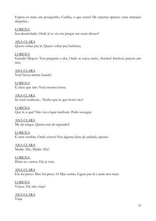 32
Espera só mais um pouquinho, Coelha, o que custa? De repente aparece uma armação
daquelas...
LORENA
Sua desmiolada. Onde já se viu me pregar um susto desses?
ANA CLARA
Quero voltar pra lá. Quero voltar pra banheira.
LORENA
Grande! Depois. Vou preparar o chá. Onde se sujou tanto, Aninha? Incrível, parecia um
tatu.
ANA CLARA
Você lavou minha bunda?
LORENA
É claro que não. Você mesma lavou.
ANA CLARA
Se você soubesse... Tenho que ir, que horas são?
LORENA
Que ir, o quê! Não vai a lugar nenhum. Pode sossegar.
ANA CLARA
Me dá uísque. Quem está ali espiando?
LORENA
É uma sombra. Onde esteve? Em alguma festa de embalo, aposto.
ANA CLARA
Madre Alix, Madre Alix!
LORENA
Deite-se, vamos. Ela já vem.
ANA CLARA
Ele foi preso. Max foi preso. O Max sumiu. Liguei pra lá e num tava mais.
LORENA
Viajou. Ele não viaja?
ANA CLARA
Viaja.
 