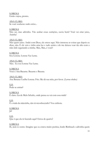 33
LORENA
Então viajou, pronto.
ANA CLARA
Se você soubesse onde estive...
LORENA
Não sei, mas adivinho. Vão acabar essas curtições, ouviu bem? Você vai criar juízo,
Aninha!
ANA CLARA
Não quero juízo. Andei com Deus, ele esteve aqui. Não interessa as coisas que depois eu
disse, não. E ele veio e tinha uma luz e tudo assim e ele me deixou voar tão alto com a
mão dele segurando a minha. Max, Max, é você?
LORENA
Sou Lorena. Lorena Vaz Leme.
ANA CLARA
Não. Eu sou Lorena Vaz Leme.
LORENA
Você é Ana Bacante. Bacante e Bacana.
ANA CLARA
Ana Banana Coelha Lorena. Frio. Me dá sua mão, por favor. (Lorena obedece)
LIA
Pode-se entrar?
LORENA
É claro. Lia de Melo Schultz, onde pensa eu vai com essa mala?
LIA
É a mala da mãezinha, não tá reconhecendo? Vou embora.
LORENA
Já?
LIA
Que é que ela tá fazendo aqui? Errou de quarto?
LORENA
Ih, nem te conto. Imagine que eu estava muito poética, lendo Rimbaud e adivinha quem
 