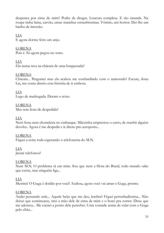 34
despenca por cima de mim? Podre de drogas. Loucura completa. E tão imunda. Na
roupa tinha lama, carvão, umas manchas estranhíssimas. Vômito, um horror. Dei-lhe um
banho de imersão.
LIA
E agora dorme feito um anjo.
LORENA
Pois é. Só agora pegou no sono.
LIA
Ela numa tava na chácara de uma burguesada?
LORENA
Chácara... Perguntei mas ela acabou me confundindo com o namorado! Escuta, dona
Lia, me conta direito essa história de ir embora.
LIA
Logo de madrugada. Deram o aviso.
LORENA
Mas sem festa de despedida?
LIA
Nem festa nem choradeira no embarque. Mãezinha emprestou o carro, de manhã alguém
devolve. Agora é me despedir e ir direto pro aeroporto...
LORENA
Fiquei a noite toda esperando o telefonema do M.N.
LIA
Jacaré telefonou?
LORENA
Nem M.N. O problema tá em mim. Sou que nem a Hora do Brasil, todo mundo sabe
que existe, mas ninguém liga...
LIA
Mentira! O Guga é doidão por você! Acabou, agora você vai amar o Guga, pronto.
LORENA
Andei pensando nele... Aquele beijo que me deu, lembra? Fiquei perturbadíssima... Não
deixei que continuasse, tirei a mão dele de cima de mim e o botei pra correr. Disse que
me adorava... Me excitei a ponto dele perceber. Uma vontade assim de rolar com o Guga
pelo chão...
 