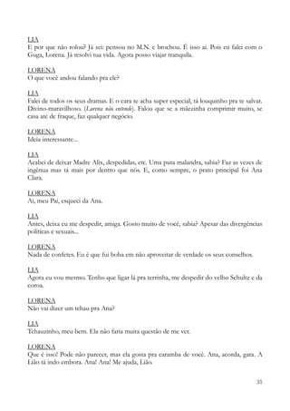 35
LIA
E por que não rolou? Já sei: pensou no M.N. e brochou. É isso aí. Pois eu falei com o
Guga, Lorena. Já resolvi tua vida. Agora posso viajar tranquila.
LORENA
O que você andou falando pra ele?
LIA
Falei de todos os seus dramas. E o cara te acha super especial, tá louquinho pra te salvar.
Divino-maravilhoso. (Lorena não entende). Falou que se a mãezinha comprimir muito, se
casa até de fraque, faz qualquer negócio.
LORENA
Ideia interessante...
LIA
Acabei de deixar Madre Alix, despedidas, etc. Uma puta malandra, sabia? Faz as vezes de
ingênua mas tá mais por dentro que nós. E, como sempre, o prato principal foi Ana
Clara.
LORENA
Ai, meu Pai, esqueci da Ana.
LIA
Antes, deixa eu me despedir, amiga. Gosto muito de você, sabia? Apesar das divergências
políticas e sexuais...
LORENA
Nada de confetes. Eu é que fui boba em não aproveitar de verdade os seus conselhos.
LIA
Agora eu vou mesmo. Tenho que ligar lá pra terrinha, me despedir do velho Schultz e da
coroa.
LORENA
Não vai dizer um tchau pra Ana?
LIA
Tchauzinho, meu bem. Ela não faria muita questão de me ver.
LORENA
Que é isso! Pode não parecer, mas ela gosta pra caramba de você. Ana, acorda, gata. A
Lião tá indo embora. Ana! Ana! Me ajuda, Lião.
 