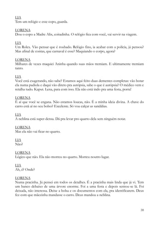 38
LIA
Tem um relógio e esse copo, guarda.
LORENA
Dou o copo a Madre Alix, coitadinha. O relógio fica com você, vai servir na viagem.
LIA
Um Rolex. Vão pensar que é roubado. Relógio fino, ia acabar com a polícia, já pensou?
Mas afinal de contas, que carnaval é esse? Maquiando o corpo, agora?
LORENA
Milhares de vezes maquiei Aninha quando suas mãos tremiam. E ultimamente tremiam
tanto.
LIA
Você está exagerando, não sabe? Estamos aqui feito duas dementes completas: vão botar
ela numa padiola e daqui vão direto pra autópsia, sabe o que é autópsia? O médico vem e
retalha tudo. Kaput. Lena, para com isso. Ela não está indo pra uma festa, porra!
LORENA
É aí que você se engana. Não estamos loucas, não. É a minha ideia divina. A chave do
carro está aí no seu bolso? Excelente. Só vou calçar as sandálias.
LIA
A neblina está super densa. Dá pra levar pro quarto dela sem ninguém notar.
LORENA
Mas ela não vai ficar no quarto.
LIA
Não?
LORENA
Lógico que não. Ela não morreu no quarto. Morreu noutro lugar.
LIA
Ah, é? Onde?
LORENA
Numa pracinha. Já pensei em todos os detalhes. É a pracinha mais linda que já vi. Tem
um banco debaixo de uma árvore enorme. Foi a uma festa e depois sentou-se lá. Foi
deixada, não interessa. Deixe a bolsa e os documentos com ela, pra identificarem. Deus
fez com que mãezinha mandasse o carro. Deus mandou a neblina.
 