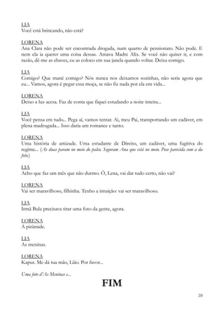 39
LIA
Você está brincando, não está?
LORENA
Ana Clara não pode ser encontrada drogada, num quarto de pensionato. Não pode. E
nem ela ia querer uma coisa dessas. Amava Madre Alix. Se você não quiser ir, e com
razão, dê-me as chaves, eu as coloco em sua janela quando voltar. Deixa comigo.
LIA
Comigo? Que mané comigo? Nós nunca nos deixamos sozinhas, não seria agora que
eu... Vamos, agora é pegar essa moça, se não fiz nada por ela em vida...
LORENA
Deixo a luz acesa. Faz de conta que fiquei estudando a noite inteira...
LIA
Você pensa em tudo... Pega aí, vamos tentar. Ai, meu Pai, transportando um cadáver, em
plena madrugada... Isso daria um romance e tanto.
LORENA
Uma história de amizade. Uma estudante de Direito, um cadáver, uma fugitiva do
regime... (As duas param no meio do palco. Seguram Ana que está no meio. Pose parecida com a da
foto.)
LIA
Acho que faz um mês que não durmo. Ô, Lena, vai dar tudo certo, não vai?
LORENA
Vai ser maravilhoso, filhinha. Tenho a intuição: vai ser maravilhoso.
LIA
Irmã Bula precisava tirar uma foto da gente, agora.
LORENA
A pirâmide.
LIA
As meninas.
LORENA
Kaput. Me dá tua mão, Lião. Por favor...
Uma foto d’As Meninas e...
FIM
 