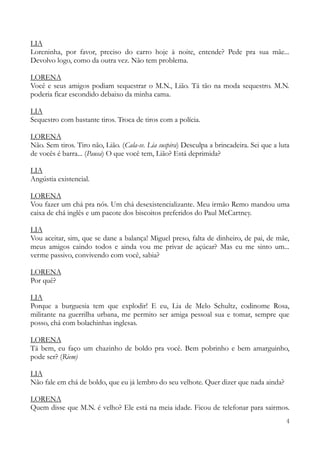 4
LIA
Loreninha, por favor, preciso do carro hoje à noite, entende? Pede pra sua mãe...
Devolvo logo, como da outra vez. Não tem problema.
LORENA
Você e seus amigos podiam sequestrar o M.N., Lião. Tá tão na moda sequestro. M.N.
poderia ficar escondido debaixo da minha cama.
LIA
Sequestro com bastante tiros. Troca de tiros com a polícia.
LORENA
Não. Sem tiros. Tiro não, Lião. (Cala-se. Lia suspira) Desculpa a brincadeira. Sei que a luta
de vocês é barra... (Pausa) O que você tem, Lião? Está deprimida?
LIA
Angústia existencial.
LORENA
Vou fazer um chá pra nós. Um chá desexistencializante. Meu irmão Remo mandou uma
caixa de chá inglês e um pacote dos biscoitos preferidos do Paul McCartney.
LIA
Vou aceitar, sim, que se dane a balança! Miguel preso, falta de dinheiro, de pai, de mãe,
meus amigos caindo todos e ainda vou me privar de açúcar? Mas eu me sinto um...
verme passivo, convivendo com você, sabia?
LORENA
Por quê?
LIA
Porque a burguesia tem que explodir! E eu, Lia de Melo Schultz, codinome Rosa,
militante na guerrilha urbana, me permito ser amiga pessoal sua e tomar, sempre que
posso, chá com bolachinhas inglesas.
LORENA
Tá bem, eu faço um chazinho de boldo pra você. Bem pobrinho e bem amarguinho,
pode ser? (Riem)
LIA
Não fale em chá de boldo, que eu já lembro do seu velhote. Quer dizer que nada ainda?
LORENA
Quem disse que M.N. é velho? Ele está na meia idade. Ficou de telefonar para sairmos.
 