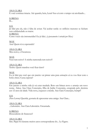 7
ANA CLARA
E você continua intacta. Até quando, hein, Lena? Isso aí com o tempo vai atrofiando...
LORENA
Ih...
LIA
Já falei pra ela, não é falta de avisar. Vai acabar surda: os orifícios menores se fecham
sem solidariedade ao maior.
LORENA
Como vocês são intrometidas! Eu já falei...(o pensamento é cortado por Max)
MAX
Ana! Quem tá te esperando?
ANA CLARA
Meu noivo, o Escamoso.
MAX
Você tem noivo? A minha namorada tem noivo?!
ANA CLARA
Tenho. Quem mandou você ficar duro?
MAX
Eu já falei pra você que em janeiro vai pintar uma puta armação aí eu vou ficar com o
bolso cheio. Custa esperar?
ANA CLARA
Em janeiro a minha vida já vai estar mudada. Boto um hímen novo e arranjo um novo
nome. Adeus Ana Clara Conceição, filha de Judite Conceição, estuprada pelo dentista
aos 12 anos de idade. Vida nova, esquecer a merda. Ana Clara Conceição, humpf!
LIA
(Para Lorena) Querida, gostaria de apresentar uma amiga: Ana Clara...
ANA CLARA
...Laboisière. Ana Clara Laboisière. Encantada.
LORENA
Descendente de franceses?
ANA CLARA
Sim. Papai foi durante muitos anos correspondente do... Le Figaro.
 