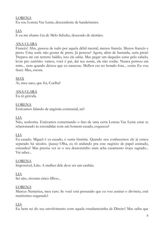 8
LORENA
Eu sou Lorena Vaz Leme, descendente de bandeirantes.
LIA
E eu me chamo Lia de Melo Schultz, descendo de alemães.
ANA CLARA
Francês! Ahn...passou de tudo por aquela débil mental, menos francês. Menos francês e
preto. Uma sorte não gostar de preto. Já pensou? Agora, além de bastarda, seria preta!
Trepava até em terreno baldio, isso ela sabia. Mas pegar um daqueles caras pelo cabelo,
levar pro cartório: vamos, você é pai, daí seu nome, ela não soube. Nunca pensou em
mim... nem quando deixou que eu nascesse. Melhor era ter botado fora... como Eu vou
fazer. Max, escuta.
MAX
Ai, meu saco, que foi, Coelha?
ANA CLARA
Eu tô grávida.
LORENA
Estávamos falando de angústia existencial, né?
LIA
Não, senhorita. Estávamos comentando o fato de uma certa Lorena Vaz Leme estar se
relacionando às escondidas com um homem casado, esqueceu?
LIA
Ex-casado. Miguel é ex-casado, é outra história. Quando nos conhecemos ele já estava
separado há séculos. (pausa) Olha, eu tô andando pra esse negócio de papel assinado,
entendeu? Mas precisa ver se o seu doutorzinho num acha casamento troço sagrado...
Vai saber...
LORENA
Impossível, Lião. A mulher dele deve ser um canhão.
LIA
Sei não...tiveram cinco filhos...
LORENA
Marcus Nemésius, meu caro. Se você está pensando que eu vou assinar o divórcio, está
muitíssimo enganado!
LIA
Eu bem sei do seu envolvimento com aquela estudantezinha de Direito! Mas saiba que
 