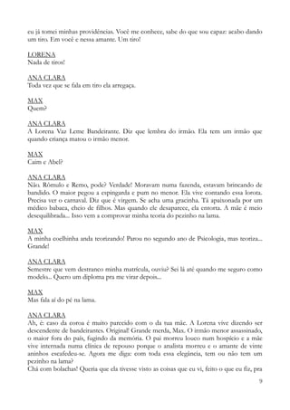 9
eu já tomei minhas providências. Você me conhece, sabe do que sou capaz: acabo dando
um tiro. Em você e nessa amante. Um tiro!
LORENA
Nada de tiros!
ANA CLARA
Toda vez que se fala em tiro ela arregaça.
MAX
Quem?
ANA CLARA
A Lorena Vaz Leme Bandeirante. Diz que lembra do irmão. Ela tem um irmão que
quando criança matou o irmão menor.
MAX
Caim e Abel?
ANA CLARA
Não. Rômulo e Remo, pode? Verdade! Moravam numa fazenda, estavam brincando de
bandido. O maior pegou a espingarda e pum no menor. Ela vive contando essa lorota.
Precisa ver o carnaval. Diz que é virgem. Se acha uma gracinha. Tá apaixonada por um
médico babaca, cheio de filhos. Mas quando ele desaparece, ela entorta. A mãe é meio
desequilibrada... Isso vem a comprovar minha teoria do pezinho na lama.
MAX
A minha coelhinha anda teorizando! Parou no segundo ano de Psicologia, mas teoriza...
Grande!
ANA CLARA
Semestre que vem destranco minha matrícula, ouviu? Sei lá até quando me seguro como
modelo... Quero um diploma pra me virar depois...
MAX
Mas fala aí do pé na lama.
ANA CLARA
Ah, é: caso da coroa é muito parecido com o da tua mãe. A Lorena vive dizendo ser
descendente de bandeirantes. Original! Grande merda, Max. O irmão menor assassinado,
o maior fora do país, fugindo da memória. O pai morreu louco num hospício e a mãe
vive internada numa clínica de repouso porque o analista morreu e o amante de vinte
aninhos escafedeu-se. Agora me diga: com toda essa elegância, tem ou não tem um
pezinho na lama?
Chá com bolachas! Queria que ela tivesse visto as coisas que eu vi, feito o que eu fiz, pra
 