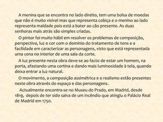 A menina que se encontra no lado direito, tem uma bolsa de moedas
que não é muito visível mas que representa cobiça e o menino ao lado
representa maldade pois está a bater ao cão presente. As duas
senhoras mais atrás são simples criadas.
O pintor foi muito hábil em resolver os problemas de composição,
perspectiva, luz e cor com o domínio do tratamento de tons e a
facilidade em caracterizar as personagens, visto que está representada
uma cena no interior de uma sala da corte.
A luz presente nesta obra deve-se ao facto de estar um homem, na
porta, afastando uma cortina e dando mais luminosidade à tela, quando
deixa entrar a luz natural.
O movimento, a composição assimétrica e o realismo estão presentes
neste obra através do espaço e das personagens.
Actualmente encontra-se no Museu do Prado, em Madrid, desde
1819, depois de ter sido salva de um incêndio que atingiu o Palácio Real
de Madrid em 1750.
 