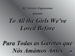 RC Artistic Expressions
              presents

  To All the Girls We’ve
      Loved Before

Para Todas as Garotas que
   Nós Amámos Antes
 