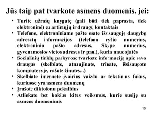 101010
Jūs taip pat tvarkote asmens duomenis, jei:
• Turite užrašų knygutę (gali būti tiek paprasta, tiek
elektroninė) su artimųjų ir draugų kontaktais
• Telefone, elektroniniame pašte esate išsisaugoję daugybę
adresatų informacijos (telefono ryšio numerius,
elektroninio pašto adresus, Skype numerius,
gyvenamosios vietos adresus ir pan.), kuria naudojatės
• Socialinių tinklų paskyrose tvarkote informaciją apie savo
draugus (skelbiate, atnaujinate, trinate, išsisaugote
kompiuteryje, rašote žinutes...)
• Skelbiate internete įvairius vaizdo ar tekstinius failus,
kuriuose yra asmens duomenų
• Įrašote diktofonu pokalbius
• Atliekate bet kokius kitus veiksmus, kurie susiję su
asmens duomenimis
 