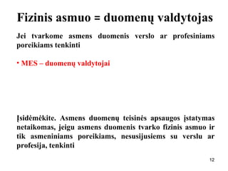 121212
Fizinis asmuo = duomenų valdytojas
Jei tvarkome asmens duomenis verslo ar profesiniams
poreikiams tenkinti
• MES – duomenų valdytojai
Įsidėmėkite. Asmens duomenų teisinės apsaugos įstatymas
netaikomas, jeigu asmens duomenis tvarko fizinis asmuo ir
tik asmeniniams poreikiams, nesusijusiems su verslu ar
profesija, tenkinti
 