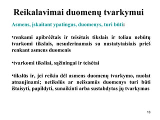 131313
Reikalavimai duomenų tvarkymui
Asmens, įskaitant ypatingus, duomenys, turi būti:
•renkami apibrėžtais ir teisėtais tikslais ir toliau nebūtų
tvarkomi tikslais, nesuderinamais su nustatytaisiais prieš
renkant asmens duomenis
•tvarkomi tiksliai, sąžiningai ir teisėtai
•tikslūs ir, jei reikia dėl asmens duomenų tvarkymo, nuolat
atnaujinami; netikslūs ar neišsamūs duomenys turi būti
ištaisyti, papildyti, sunaikinti arba sustabdytas jų tvarkymas
 
