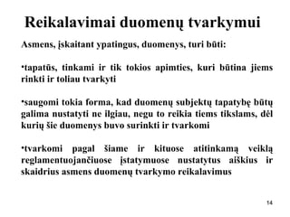 141414
Reikalavimai duomenų tvarkymui
Asmens, įskaitant ypatingus, duomenys, turi būti:
•tapatūs, tinkami ir tik tokios apimties, kuri būtina jiems
rinkti ir toliau tvarkyti
•saugomi tokia forma, kad duomenų subjektų tapatybę būtų
galima nustatyti ne ilgiau, negu to reikia tiems tikslams, dėl
kurių šie duomenys buvo surinkti ir tvarkomi
•tvarkomi pagal šiame ir kituose atitinkamą veiklą
reglamentuojančiuose įstatymuose nustatytus aiškius ir
skaidrius asmens duomenų tvarkymo reikalavimus
 