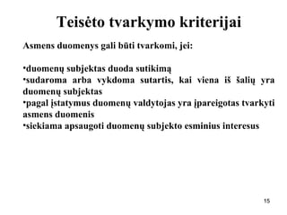 151515
Teisėto tvarkymo kriterijai
Asmens duomenys gali būti tvarkomi, jei:
•duomenų subjektas duoda sutikimą
•sudaroma arba vykdoma sutartis, kai viena iš šalių yra
duomenų subjektas
•pagal įstatymus duomenų valdytojas yra įpareigotas tvarkyti
asmens duomenis
•siekiama apsaugoti duomenų subjekto esminius interesus
 