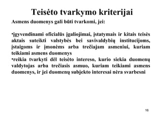 161616
Teisėto tvarkymo kriterijai
Asmens duomenys gali būti tvarkomi, jei:
•įgyvendinami oficialūs įgaliojimai, įstatymais ir kitais teisės
aktais suteikti valstybės bei savivaldybių institucijoms,
įstaigoms ir įmonėms arba trečiajam asmeniui, kuriam
teikiami asmens duomenys
•reikia tvarkyti dėl teisėto intereso, kurio siekia duomenų
valdytojas arba trečiasis asmuo, kuriam teikiami asmens
duomenys, ir jei duomenų subjekto interesai nėra svarbesni
 