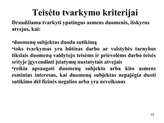 171717
Teisėto tvarkymo kriterijai
Draudžiama tvarkyti ypatingus asmens duomenis, išskyrus
atvejus, kai:
•duomenų subjektas duoda sutikimą
•toks tvarkymas yra būtinas darbo ar valstybės tarnybos
tikslais duomenų valdytojo teisėms ir prievolėms darbo teisės
srityje įgyvendinti įstatymų nustatytais atvejais
•reikia apsaugoti duomenų subjekto arba kito asmens
esminius interesus, kai duomenų subjektas nepajėgia duoti
sutikimo dėl fizinės negalios arba yra neveiksnus
 