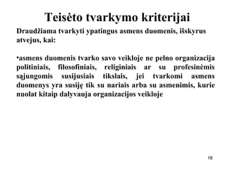 181818
Teisėto tvarkymo kriterijai
Draudžiama tvarkyti ypatingus asmens duomenis, išskyrus
atvejus, kai:
•asmens duomenis tvarko savo veikloje ne pelno organizacija
politiniais, filosofiniais, religiniais ar su profesinėmis
sąjungomis susijusiais tikslais, jei tvarkomi asmens
duomenys yra susiję tik su nariais arba su asmenimis, kurie
nuolat kitaip dalyvauja organizacijos veikloje
 