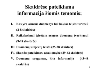 222
Skaidrėse pateikiama
informacija šiomis temomis:
I. Kas yra asmens duomenys bei kokias teises turime?
(2-8 skaidrės)
II. Reikalavimai teisėtam asmens duomenų tvarkymui
(9-24 skaidrės)
III. Duomenų subjektų teisės (25-28 skaidrės)
IV. Skundo pateikimas, atsakomybė (29-42 skaidrės)
V. Duomenų saugumas, kita informacija (43-48
skaidrės)
 