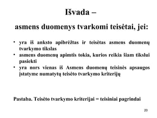 202020
Išvada –
asmens duomenys tvarkomi teisėtai, jei:
• yra iš anksto apibrėžtas ir teisėtas asmens duomenų
tvarkymo tikslas
• asmens duomenų apimtis tokia, kurios reikia šiam tikslui
pasiekti
• yra nors vienas iš Asmens duomenų teisinės apsaugos
įstatyme numatytų teisėto tvarkymo kriterijų
Pastaba. Teisėto tvarkymo kriterijai = teisiniai pagrindai
 