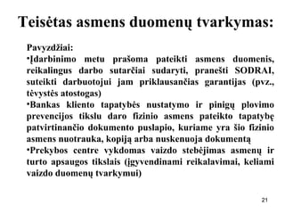 212121
Teisėtas asmens duomenų tvarkymas:
Pavyzdžiai:
•Įdarbinimo metu prašoma pateikti asmens duomenis,
reikalingus darbo sutarčiai sudaryti, pranešti SODRAI,
suteikti darbuotojui jam priklausančias garantijas (pvz.,
tėvystės atostogas)
•Bankas kliento tapatybės nustatymo ir pinigų plovimo
prevencijos tikslu daro fizinio asmens pateikto tapatybę
patvirtinančio dokumento puslapio, kuriame yra šio fizinio
asmens nuotrauka, kopiją arba nuskenuoja dokumentą
•Prekybos centre vykdomas vaizdo stebėjimas asmenų ir
turto apsaugos tikslais (įgyvendinami reikalavimai, keliami
vaizdo duomenų tvarkymui)
 