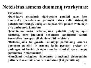 222222
Neteisėtas asmens duomenų tvarkymas:
Pavyzdžiai:
•Darbdavys reikalauja darbuotojo pateikti savo foto
nuotrauką (nesudaroma galimybė laisva valia atsisakyti
pateikti nuotrauką), kurią ketina paskelbti įmonės svetainėje
prie darbuotojo kontaktų
•Įdarbinimo metu reikalaujama pateikti pažymą apie
teistumą, nors įstatymai nenumato kandidatui užimti
konkrečias pareigas reikalavimo būti neteistam
•Reikalaujama be įprastai sutartyje pateikiamų asmens
duomenų pateikti ir asmens kodą perkant prekes ar
paslaugas, už kurias pirkėjas sumoka iš anksto (pvz., langų
gaminimas ir montavimas)
•Siunčiami tiesioginės rinkodaros pranešimai elektroniniu
paštu be išankstinio abonento sutikimo (kai jis būtinas)
 