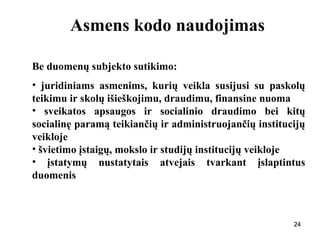 242424
Asmens kodo naudojimas
Be duomenų subjekto sutikimo:
• juridiniams asmenims, kurių veikla susijusi su paskolų
teikimu ir skolų išieškojimu, draudimu, finansine nuoma
• sveikatos apsaugos ir socialinio draudimo bei kitų
socialinę paramą teikiančių ir administruojančių institucijų
veikloje
• švietimo įstaigų, mokslo ir studijų institucijų veikloje
• įstatymų nustatytais atvejais tvarkant įslaptintus
duomenis
 