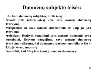 252525
Duomenų subjekto teisės:
Jūs, kaip duomenų subjektas, turite teisę:
•žinoti (būti informuotas) apie savo asmens duomenų
tvarkymą
•susipažinti su savo asmens duomenimis ir kaip jie yra
tvarkomi
•reikalauti ištaisyti, sunaikinti savo asmens duomenis arba
sustabdyti, išskyrus saugojimą, savo asmens duomenų
tvarkymo veiksmus, kai duomenys tvarkomi nesilaikant šio ir
kitų įstatymų nuostatų
•nesutikti, kad būtų tvarkomi jo asmens duomenys
25
 