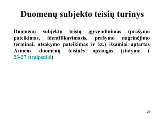 262626
Duomenų subjekto teisių turinys
Duomenų subjekto teisių įgyvendinimas (prašymo
pateikimas, identifikavimasis, prašymo nagrinėjimo
terminai, atsakymo pateikimas ir kt.) išsamiai aptartas
Asmens duomenų teisinės apsaugos įstatyme (
23-27 straipsniai)
26
 