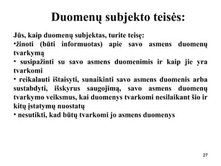 272727
Duomenų subjekto teisės:
Jūs, kaip duomenų subjektas, turite teisę:
•žinoti (būti informuotas) apie savo asmens duomenų
tvarkymą
• susipažinti su savo asmens duomenimis ir kaip jie yra
tvarkomi
• reikalauti ištaisyti, sunaikinti savo asmens duomenis arba
sustabdyti, išskyrus saugojimą, savo asmens duomenų
tvarkymo veiksmus, kai duomenys tvarkomi nesilaikant šio ir
kitų įstatymų nuostatų
• nesutikti, kad būtų tvarkomi jo asmens duomenys
27
 