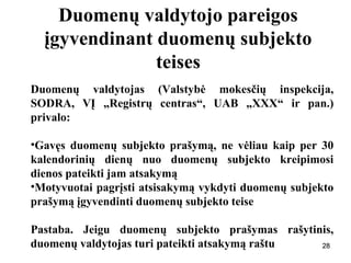 282828
Duomenų valdytojo pareigos
įgyvendinant duomenų subjekto
teises
Duomenų valdytojas (Valstybė mokesčių inspekcija,
SODRA, VĮ „Registrų centras“, UAB „XXX“ ir pan.)
privalo:
•Gavęs duomenų subjekto prašymą, ne vėliau kaip per 30
kalendorinių dienų nuo duomenų subjekto kreipimosi
dienos pateikti jam atsakymą
•Motyvuotai pagrįsti atsisakymą vykdyti duomenų subjekto
prašymą įgyvendinti duomenų subjekto teise
Pastaba. Jeigu duomenų subjekto prašymas rašytinis,
duomenų valdytojas turi pateikti atsakymą raštu 28
 