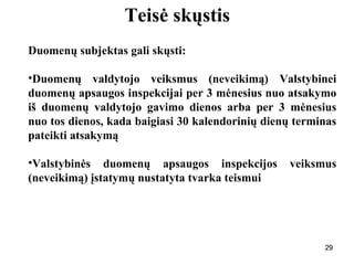 292929
Teisė skųstis
Duomenų subjektas gali skųsti:
•Duomenų valdytojo veiksmus (neveikimą) Valstybinei
duomenų apsaugos inspekcijai per 3 mėnesius nuo atsakymo
iš duomenų valdytojo gavimo dienos arba per 3 mėnesius
nuo tos dienos, kada baigiasi 30 kalendorinių dienų terminas
pateikti atsakymą
•Valstybinės duomenų apsaugos inspekcijos veiksmus
(neveikimą) įstatymų nustatyta tvarka teismui
29
 