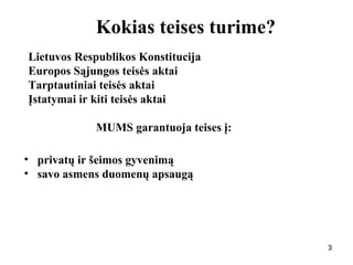 333
Kokias teises turime?
Lietuvos Respublikos Konstitucija
Europos Sąjungos teisės aktai
Tarptautiniai teisės aktai
Įstatymai ir kiti teisės aktai
MUMS garantuoja teises į:
• privatų ir šeimos gyvenimą
• savo asmens duomenų apsaugą
 