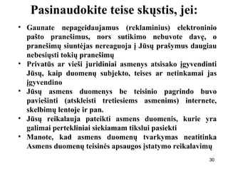 303030
Pasinaudokite teise skųstis, jei:
• Gaunate nepageidaujamus (reklaminius) elektroninio
pašto pranešimus, nors sutikimo nebuvote davę, o
pranešimų siuntėjas nereaguoja į Jūsų prašymus daugiau
nebesiųsti tokių pranešimų
• Privatūs ar vieši juridiniai asmenys atsisako įgyvendinti
Jūsų, kaip duomenų subjekto, teises ar netinkamai jas
įgyvendino
• Jūsų asmens duomenys be teisinio pagrindo buvo
paviešinti (atskleisti tretiesiems asmenims) internete,
skelbimų lentoje ir pan.
• Jūsų reikalauja pateikti asmens duomenis, kurie yra
galimai pertekliniai siekiamam tikslui pasiekti
• Manote, kad asmens duomenų tvarkymas neatitinka
Asmens duomenų teisinės apsaugos įstatymo reikalavimų
30
 