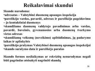 353535
Reikalavimai skundui
Skunde nurodoma:
•adresatas – Valstybinė duomenų apsaugos inspekcija
•pareiškėjo vardas, pavardė, adresas ir pareiškėjo pageidavimu
– jo kontaktiniai duomenys
•skundžiamo duomenų valdytojo pavadinimas arba vardas,
pavardė, buveinės, gyvenamosios arba duomenų tvarkymo
vietos adresas
•skundžiamų veiksmų (neveikimo) apibūdinimas, jų padarymo
laikas ir aplinkybės
•pareiškėjo prašymas Valstybinei duomenų apsaugos inspekcijai
•skundo surašymo data ir pareiškėjo parašas
Skundo formos nesilaikymas ar rekvizitų nenurodymas negali
būti pagrindas atsisakyti nagrinėti skundą
35
 