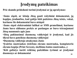 363636
Įrodymų pateikimas
Prie skundo pridedami turimi įrodymai ar jų aprašymas:
•Jums siųsti, ar kitaip Jūsų gauti rašytiniai dokumentai, jų
kopijos, įrodančios, kad galėjo būti pažeistos Jūsų teisės, vokai,
kuriuose šie dokumentai buvo atsiųsti
•Jums siųsti elektroniniai laiškai ar SMS pranešimai, kuriuose
Jums buvo siūlomos prekės ar paslaugos ar buvo teiraujamasi
Jūsų nuomonės apie juos
•Jūsų paklausimai duomenų valdytojui ir įrodymai, kad jis
tikrai buvo pateiktas duomenų valdytojui
•Duomenų valdytojo atsakymas Jums
•Įvairios nuotraukos (telefono ekrano nuotrauka, kompiuterio
ekrano kopija (Print Screen), skelbimo lentos nuotrauka...)
•Kiti galintys turėti reikšmę pažeidimo tyrimui ar įrodymui
duomenys ar dokumentai 36
 