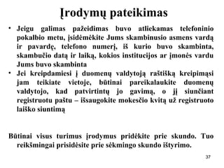 373737
Įrodymų pateikimas
• Jeigu galimas pažeidimas buvo atliekamas telefoninio
pokalbio metu, įsidėmėkite Jums skambinusio asmens vardą
ir pavardę, telefono numerį, iš kurio buvo skambinta,
skambučio datą ir laiką, kokios institucijos ar įmonės vardu
Jums buvo skambinta
• Jei kreipdamiesi į duomenų valdytoją raštišką kreipimąsi
jam teikiate vietoje, būtinai pareikalaukite duomenų
valdytojo, kad patvirtintų jo gavimą, o jį siunčiant
registruotu paštu – išsaugokite mokesčio kvitą už registruoto
laiško siuntimą
Būtinai visus turimus įrodymus pridėkite prie skundo. Tuo
reikšmingai prisidėsite prie sėkmingo skundo ištyrimo.
37
 